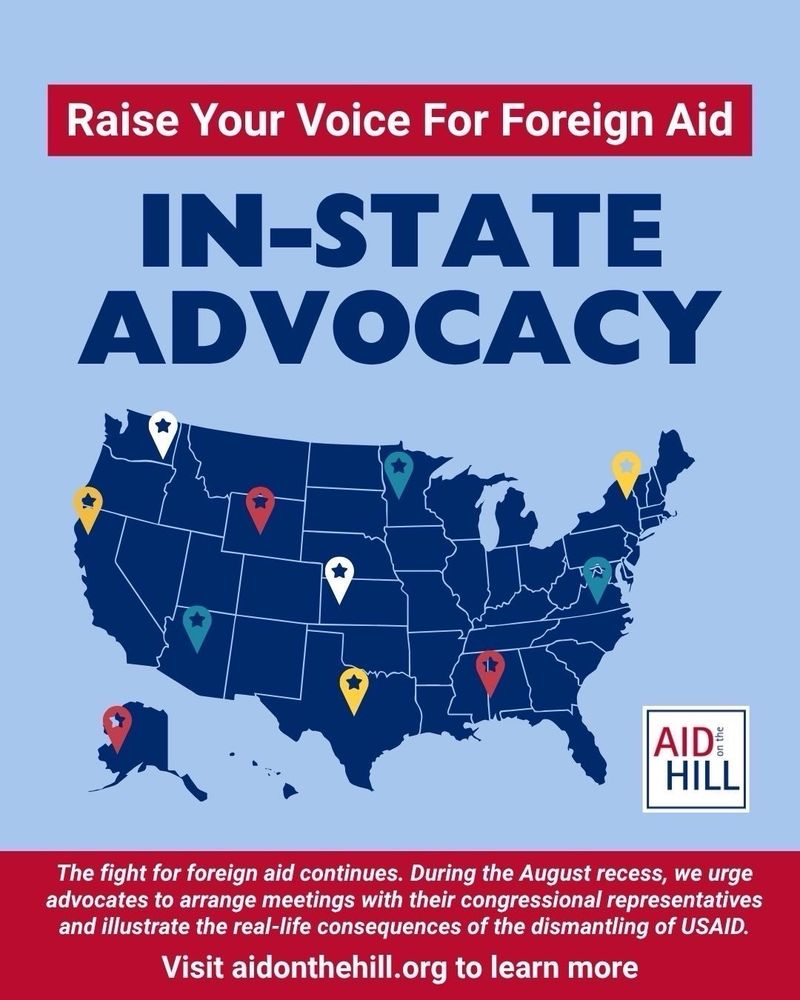 A U.S. map with colorful location pins over various states, illustrating nationwide advocacy efforts. The headline reads: “Raise Your Voice For Foreign Aid – IN-STATE ADVOCACY.” Below the map, it says: “The fight for foreign aid continues. During the August recess, we urge advocates to arrange meetings with their congressional representatives and illustrate the real-life consequences of the dismantling of USAID.” AID on the Hill logo appears on the bottom right, and a call to action at the bottom reads: “Visit aidonthehill.org to learn more.”