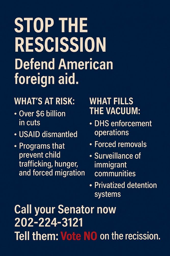 A digital advocacy poster with a dark blue background and bold white and red text. At the top, it reads: “STOP THE RESCISSION” and “Defend American foreign aid.” The poster is divided into three sections. The first section, titled “WHAT’S AT RISK,” lists: “Over $6 billion in cuts,” “USAID dismantled,” and “Programs that prevent child trafficking, hunger, and forced migration.” The second section, titled “WHAT FILLS THE VACUUM,” lists: “DHS enforcement operations,” “Forced removals,” “Surveillance of immigrant communities,” and “Privatized detention systems.” The final section urges: “Call your Senator now – 202-224-3121 – Tell them: Vote NO on the rescission.” The tone is urgent and civic-minded, calling attention to the moral consequences of U.S. foreign aid cuts.