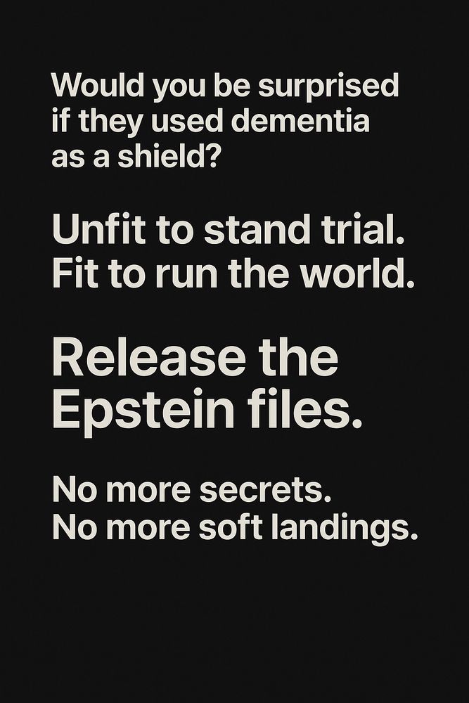 Vertical black image with bold off-white text, center-aligned in five distinct sections. Top: “Would you be surprised if they used dementia as a shield?” Middle: “Unfit to stand trial. Fit to run the world.” Center: “Release the Epstein files.” Bottom: “No more secrets. No more soft landings.” No graphics, just stark words on flat black.