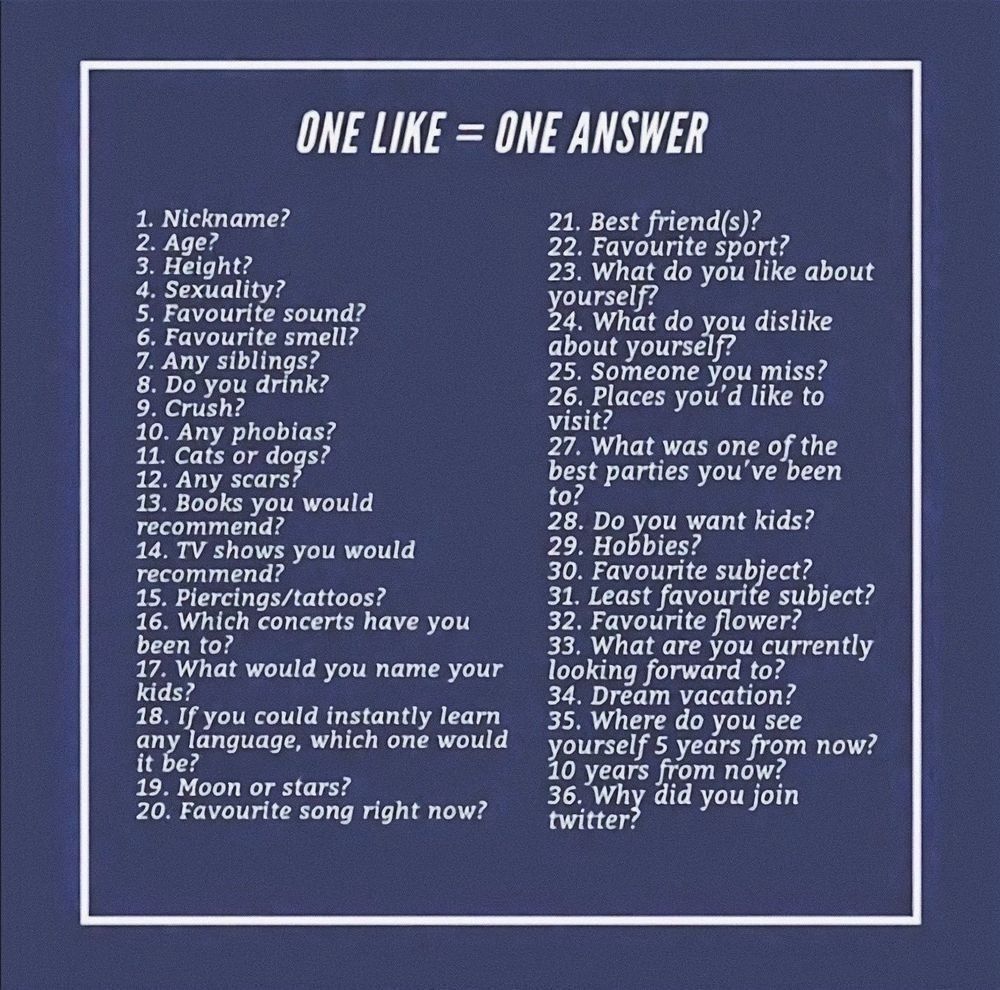 ONE LIKE = ONE ANSWER

1. Nickname?

2. Age?

3. Height?

4. Sexuality?

5. Favourite sound?

6. Favourite smell?

7. Any siblings?

8. Do you drink?

9. Crush?

10. Any phobias?

11. Cats or dogs?

12. Any scars?

13. Books you would recommend?

14. TV shows you would recommend?

15. Piercings/tattoos?

16. Which concerts have you been to?

17. What would you name your kids?

18. If you could instantly learn any language, which one would it be?

19. Moon or stars?

20. Favourite song right now?

21. Best friend(s)?

22. Favourite sport?

23. What do you like about yourself?

24. What do you dislike about yourself?

25. Someone you miss?

26. Places you'd like to visit?

27. What was one of the best parties you've been to?

28. Do you want kids?

29. Hobbies?

30. Favourite subject?

31. Least favourite subject?

32. Favourite flower?

33. What are you currently looking forward to?

34. Dream vacation?

35. Where do you see yourself 5 years from now?

10 years from now?

36. Why did you join twitter?