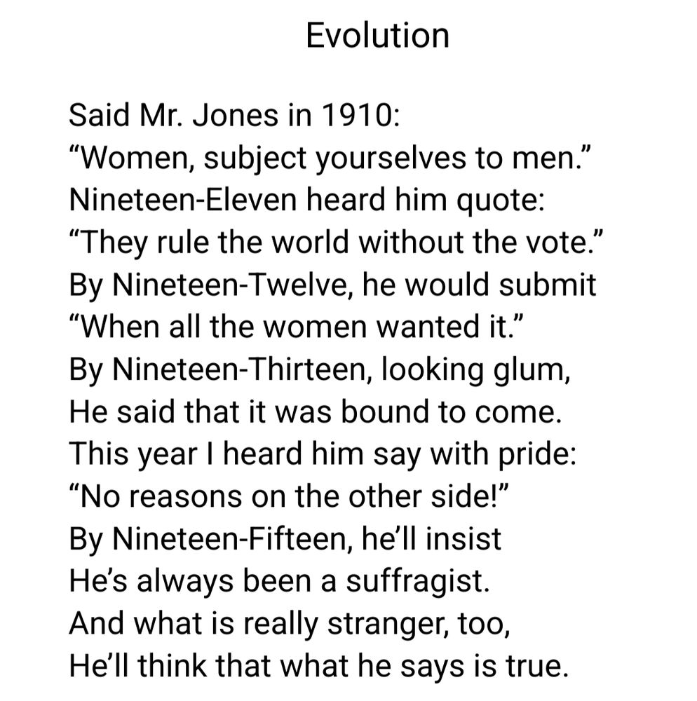Evolution

Said Mr. Jones in 1910:
“Women, subject yourselves to men.”
Nineteen-Eleven heard him quote:
“They rule the world without the vote.”
By Nineteen-Twelve, he would submit
“When all the women wanted it.”
By Nineteen-Thirteen, looking glum,
He said that it was bound to come.
This year I heard him say with pride:
“No reasons on the other side!”
By Nineteen-Fifteen, he’ll insist
He’s always been a suffragist.
And what is really stranger, too,
He’ll think that what he says is true.

