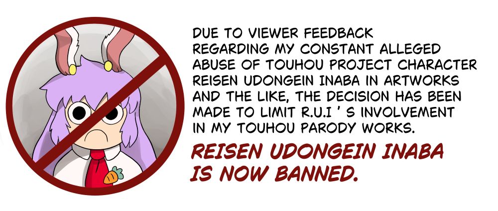 a picture of reisen touhou in a forbidden symbol with text that says:

"Due to viewer feedback 
regarding my constant alleged 
abuse of touhou project character 
Reisen Udongein Inaba in artworks 
and the like, the decision has been 
made to limit R.U.I ’ s involvement 
in my touhou parody works. 

REISEN UDONGEIN INABA IS NOW BANNED."

see you space bnuuy touhou project 