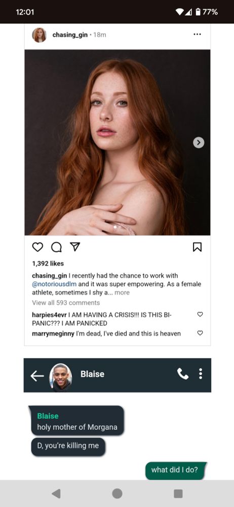 Instagram of Ginny posing seemingly topless with the description "I recently got to work with @notoriousdlm and it was super empowering. As a female athlete, sometimes I shy a..."
Fan Comment 1: "I AM HAVING A CRISIS!!! IS THIS BI-PANIC??? I AM PANICKED"
Fan Comment 2: "I'm dead, I've died and this is heaven"

Blaise texts Draco
Blaise: "holy mother of Morgana. D, you're killing me"
Draco: "what did I do?"