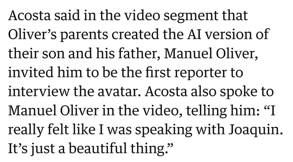 Acosta said in the video segment that Oliver’s parents created the Al version of their son and his father, Manuel Oliver, invited him to be the first reporter to interview the avatar. Acosta also spoke to Manuel Oliver in the video, telling him: “I really felt like I was speaking with Joaquin. It’s just a beautiful thing.”