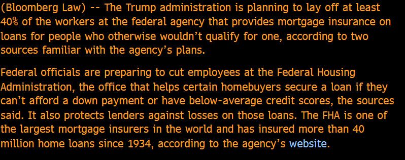(Bloomberg Law) -- The Trump administration is planning to lay off at least 40% of the workers at the federal agency that provides mortgage insurance on loans for people who otherwise wouldn't qualify for one, according to two sources familiar with the agency's plans. 

Federal officials are preparing to cut employees at the Federal Housing Administration, the office that helps certain homebuyers secure a loan if they can't afford a down payment or have below-average credit scores, the sources said. It also protects lenders against losses on those loans. The FHA is one of the largest mortgage insurers in the world and has insured more than 40 million home loans since 1934, according to the agency's website.