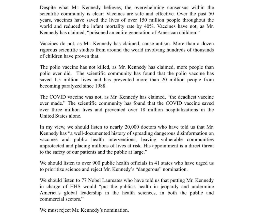 Despite what Mr. Kennedy believes, the overwhelming consensus within the scientific community is clear: Vaccines are safe and effective. Over the past 50 years, vaccines have saved the lives of over 150 million people throughout the world and reduced the infant mortality rate by 40%. Vaccines have not, as Mr. Kennedy has claimed, "poisoned an entire generation of American children."

Vaccines do not, as Mr. Kennedy has claimed, cause autism. More than a dozen rigorous scientific studies from around the world involving hundreds of thousands of children have proven that.

The polio vaccine has not killed, as Mr. Kennedy has claimed, more people than polio ever did. The scientific community has found that the polio vaccine has saved 1.5 million lives and has prevented more than 20 million people from becoming paralyzed since 1988.

The COVID vaccine was not, as Mr. Kennedy has claimed, "the deadliest vaccine ever made." The scientific community has found that the COVID vaccine saved over three million lives and prevented over 18 million hospitalizations in the United States alone.

In my view, we should listen to nearly 20,000 doctors who have told us that Mr. Kennedy has "a well-documented history of spreading dangerous disinformation on vaccines and public health interventions, leaving vulnerable communities unprotected and placing millions of lives at risk. His appointment is a direct threat to the safety of our patients and the public at large."

We should listen to over 900 public health officials in 41 states who have urged us to prioritize science and reject Mr. Kennedy's "dangerous" nomination.

We should listen to 77 Nobel Laureates who have told us that putting Mr. Kennedy in charge of HHS would "put the public's health in jeopardy and undermine America's global leadership in the health sciences, in both the public and commercial sectors."

We must reject Mr. Kennedy's nomination.