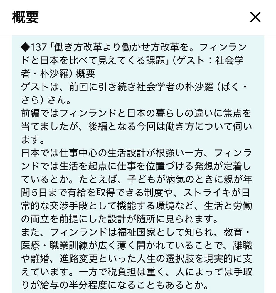 動画の概要

◆137「働き方改革より働かせ方改革を。フィンランドと日本を比べて見えてくる課題」
ゲストは、前回に引き続き社会学者の朴沙羅（ぱく・さら）さん。
前編ではフィンランドと日本の暮らしの違いに焦点をてましたが、後編となる今回は働き方について伺います。

日本では仕事中心の生活設計が根強い一方、フィンランドでは生活を起点に仕事を位置づける発想が定着しているとか。たとえば、子どもが病気のときに親が年間5日まで有給を取得できる制度や、ストライキが日常的な交渉手段として機能する環境など、生活と労働の両立を前提にした設計が随所に見られます。また、フィンランドは福祉国家として知られ、教育・医療・職業訓練が広く薄く開かれていることで、離職や離婚、進路変更といった人生の選択肢を現実的に支えています。一方で税負担は重く、人によっては手取りが給与の半分程度になることもあるとか。