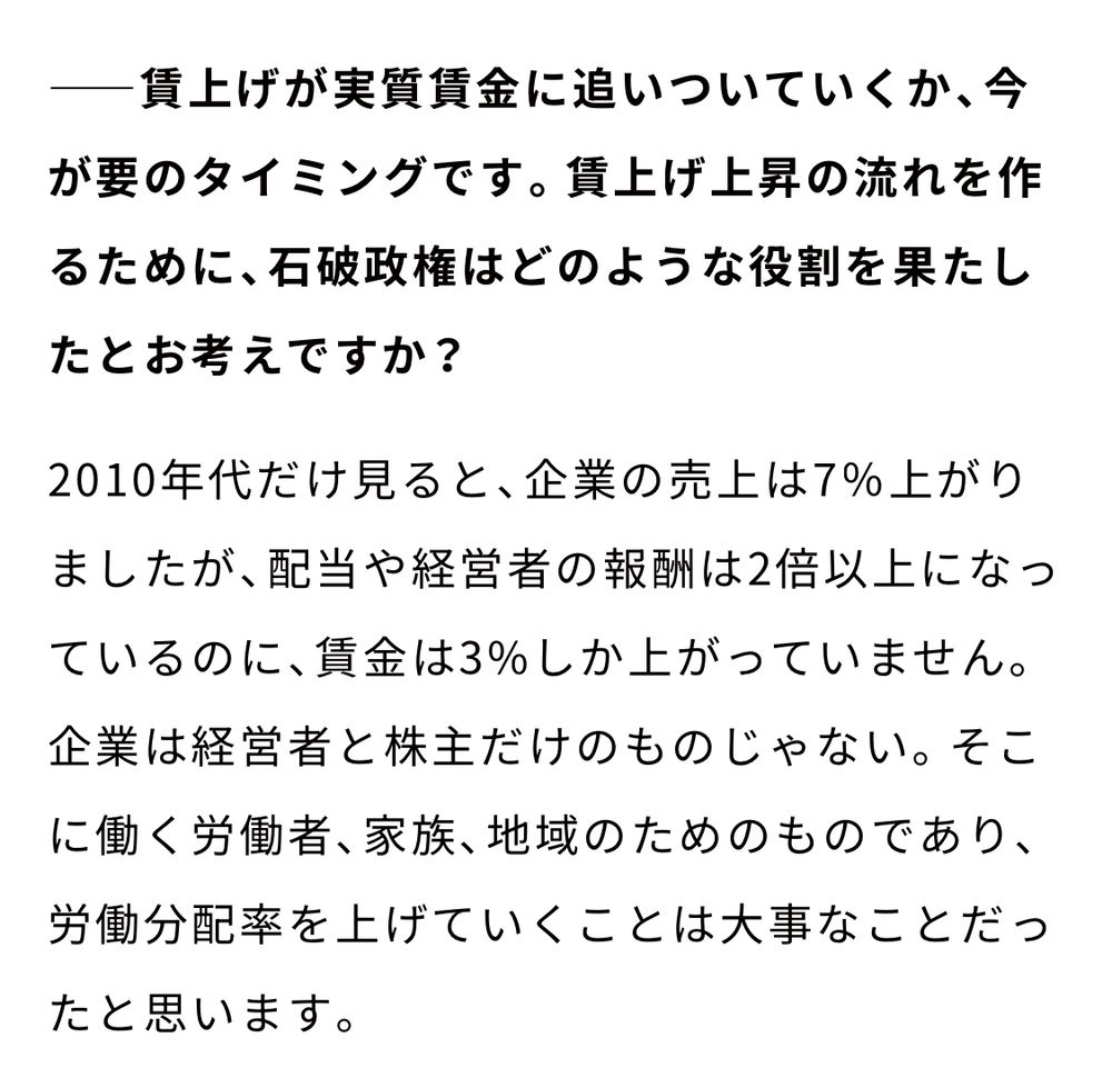 インタビュー記事の一部より

（インタビュアー）賃上げが実質賃金に追いついていくか、今が要のタイミングです。賃上げ上昇の流れを作るために、石破政権はどのような役割を果たしたとお考えですか？

（石破氏）2010年代だけ見ると、企業の売上は7％上がりましたが、配当や経営者の報酬は2倍以上になっているのに、賃金は3%しか上がっていません。企業は経営者と株主だけのものじゃない。そこに働く労働者、家族、地域のためのものであり、労働分配率を上げていくことは大事なことだったと思います。（二枚目に続く）