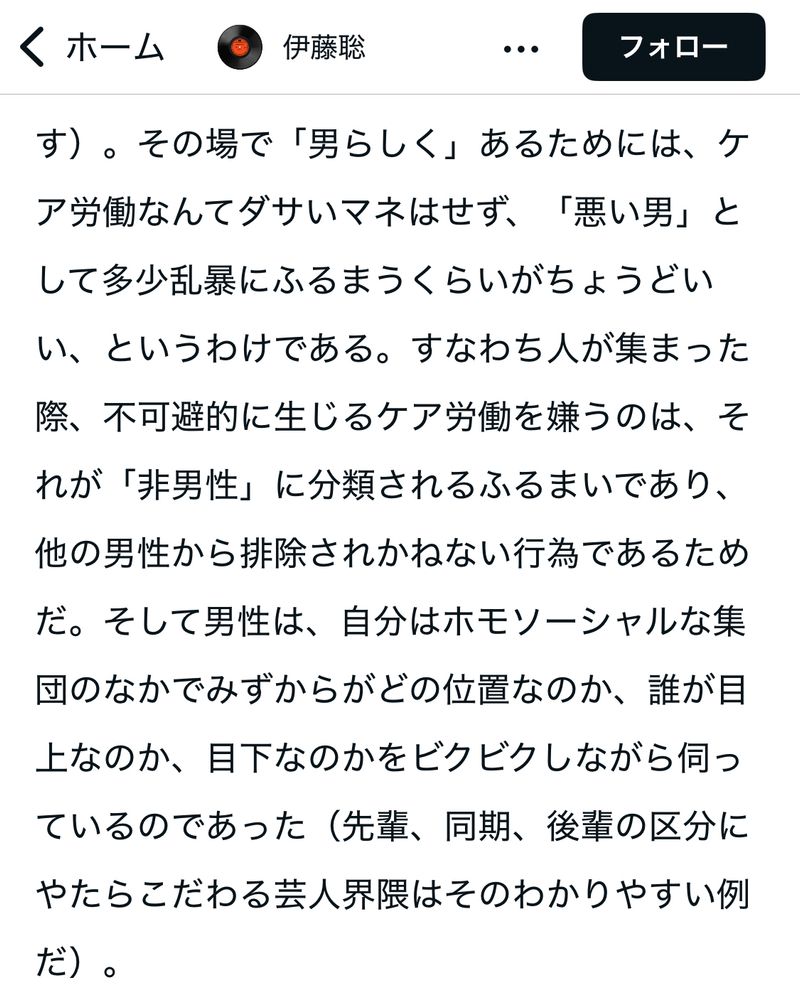 以下、記事より引用。

その場で「男らしく」あるためには、ケア労働なんてダサいマネはせず、「悪い男」として多少乱暴にふるまうくらいがちょうどいい、というわけである。すなわち人が集まった際、不可避的に生じるケア労働を嫌うのは、それが「非男性」に分類されるふるまいであり、他の男性から排除されかねない行為であるためだ。そして男性は、自分はホモソーシャルな集団のなかでみずからがどの位置なのか、誰が目上なのか、目下なのかをビクビクしながら伺っているのであった（先輩、同期、後輩の区分にやたらこだわる芸人界隈はそのわかりやすい例だ）。