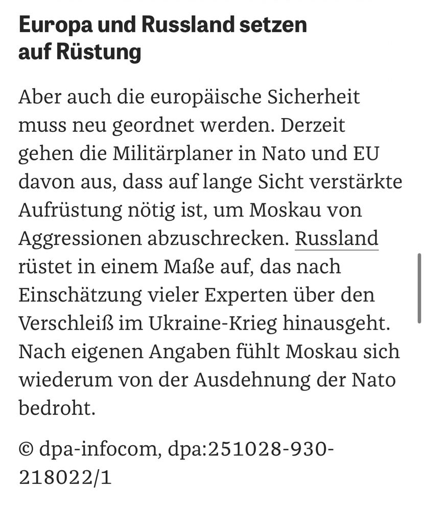 Europa und Russland setzen auf Rüstung
Aber auch die europäische Sicherheit muss neu geordnet werden. Derzeit gehen die Militärplaner in Nato und EU davon aus, dass auf lange Sicht verstärkte Aufrüstung nötig ist, um Moskau von Aggressionen abzuschrecken. Russland rüstet in einem Maße auf, das nach Einschätzung vieler Experten über den Verschleiß im Ukraine-Krieg hinausgeht.
Nach eigenen Angaben fühlt Moskau sich wiederum von der Ausdehnung der Nato bedroht.
© dpa-infocom, dpa:251028-930-
218022/1