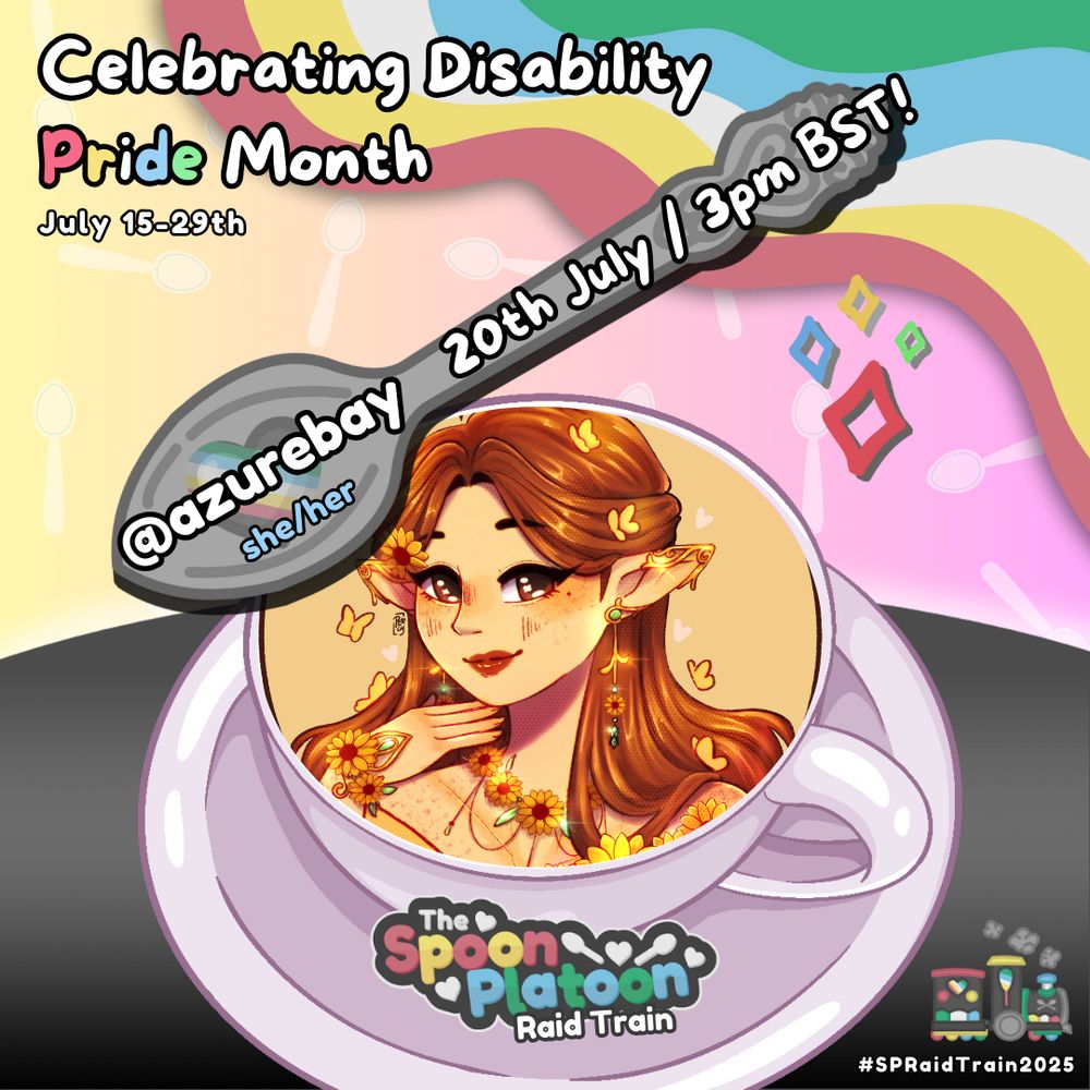 Promo graphic for the Spoon Platoon Disability Pride Month 2025 Raid Train by cosmicquarts. 

White text at the top left reads: Celebrating Disability Pride Month // July 15th - 29th. 

Graphic shows a gradient pastel background, with translucent spoon patterns placed around. 

The right corner shows colors from the Disability Pride Flag: red, yellow/gold, white, blue, & green. 

The bottom shows a gradient charcoal table. Atop it is a white/mauve colored coffee mug.

In the mug is an image of a brunette elf dressed in yellow with sunflowers and butterflies around her.

The SP logo is placed below on the plate of the coffee mug. Above, is a silver spoon drawn by petito_nico with text overtop that reads: azurebay. she/her.  20th july / 3pm BST

Bottom right corner reads: #SPRaidTrain2025. With an image of a steam train coloured in the Disability Pride flag colours decorated with spoons and hearts.