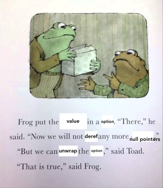 Frog and Toad illustration edited to say: Frog put the value in an option. "There", he said, "now we will not deref any more null pointers". "But we can unwrap the option," said Toad. "That is true", said Frog.