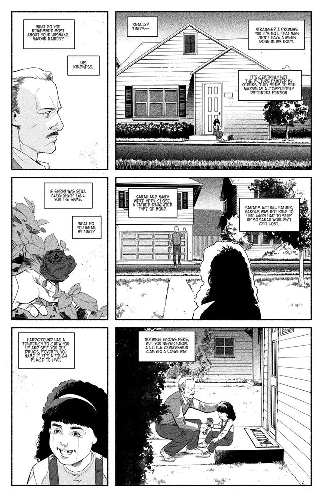 1 - Marvin stands on his front porch. Looking across the street at something we can’t see. 

JES: What do you remember most about your husband, Marvin Rainey? 

MARY: His kindness. 

2 - Across the street, a young 8 year old Sarah sits on her front stoop. She’s crying. 

JES: Really? That’s…

MARY: Strange? I promise you it’s not. That man didn’t have a mean bone in his body. 

3 - Marvin plucks a yellow rose from the bush near his front door. 

JES: It’s certainly not the picture painted by others. They seem to see Marvin as a completely different person. 

MARY: If Sarah was still alive she’d tell you the same.

JES: What do you mean by that? 

4 - Marvin waves to Sarah as he crosses the street. 

MARY: Sarah and Marv were very close. A father-daughter type of bond. 

MARY: Sarah’s actual father, Harold, was not kind to her. Marv had to step up so Sarah wouldn’t get lost. 

5 - Sarah looks up, her face all snotty and red. She smiles at the sight of Marvin. 

MARY: Hardground has a tendency to chew you up and spit you out. Drugs, poverty, you name it. It’s a tough place to live. 

6 - Marvin crouches in front of Sarah and simultaneously holds the rose out to her and rubs her head in a fatherly way. They both smile at the moment. 

MARY: Nothing grows here, but you never know. A little compassion can go a long way. 
