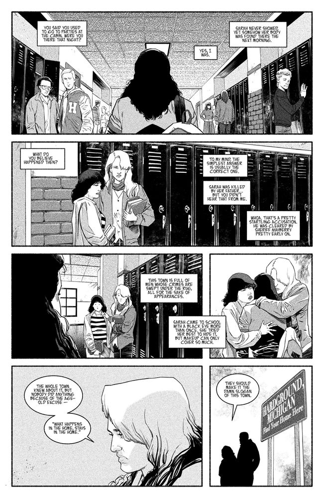 1 - Flashback. pov behind Sarah. Sarah walking down the hall of Hardground High school. Centered, lockers on the left and right. 

DAVE: You said you used to go to parties at the cabin. Were you there that night? 

JOSIE: Yes, I was.

JOSIE: Sarah never showed, yet somehow her body was found there the next morning. 

2 - Josie is talking with young Tiffany. Tiff looks exhausted like she said she always is in the morning in chapter 1. Josie is a morning person and is chipper. 

DAVE: What do you believe happened then?

JOSIE: To my mind, the simplest answer is usually the correct one. 

JOSIE: Sarah was killed by her father…but you didn’t hear that from me.

3 - They both react in shock as Sarah approaches. 

DAVE: Whoa. That’s a pretty startling accusation. He was cleared by Sheriff Mayberry pretty early on. 

JOSIE: This town is full of men whose crimes are swept under the rug, all for the sake of appearances. 

4 - They both hug Sarah. We can’t see her face. 

JOSIE: Sarah came to school with a black eye more than once. She tried her best to hide it, but makeup can only cover so much. 

5 - Present day. Josie shakes her head.

JOSIE: The whole town knew about it, but nobody did anything because of the age-old excuse — “what happens in the home, stays in the home.”

6 - They pass the Hardground town sign. It reads: “Hardground, Michigan. Find Your Home Here.”

JOSIE: They should make it the damn slogan of this town.