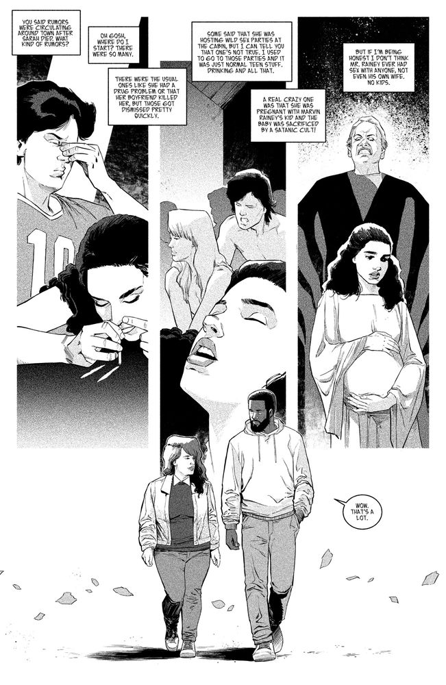 1 - Splash page of Dave and Josie walking. Maybe the background can be broken into three or four diagonal panels that display the theories that Josie is talking about?

DAVE: You said rumors were circulating around town after Sarah died. What kind of rumors?

JOSIE: Oh gosh, where do I start? There were so many. 

JOSIE: There were the usual ones like she had a drug problem or that her boyfriend killed her, but those got dismissed pretty quickly. 

JOSIE: Some said that she was hosting wild sex parties at the cabin, but I can tell you that one’s not true. I used to go to those parties and it was just normal teen stuff. Drinking and all that. 

JOSIE: A real crazy one was that she was pregnant with Marvin Rainey’s kid and the baby was sacrificed by a satanic cult! 

JOSIE: But if I’m being honest I don’t think Mr. Rainey ever had sex with anyone, not even his own wife. No kids. 

Dave: Wow. That’s a lot. 