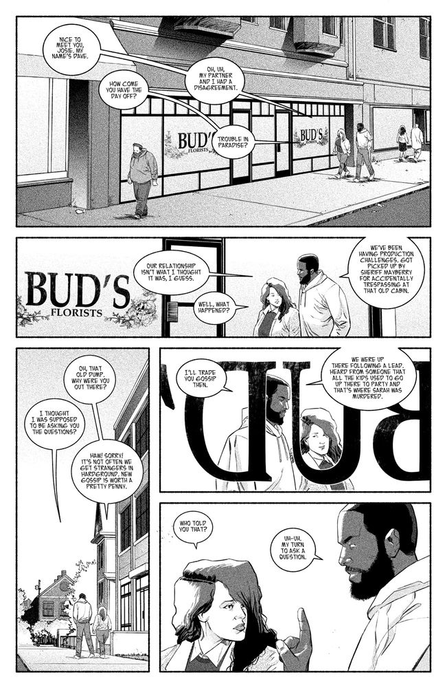 1 - Jocelyn and Dave exit the hotel, and begin their walk down the street of Hardground’s “downtown.” Use the references from page 1 for this sequence. 

DAVE: Nice to meet you, Josie. My name’s Dave. 

JOSIE: How come you have the day off? 

DAVE: Oh, uh, my partner and I had a disagreement.

JOSIE: Trouble in paradise?

2 - They pass by a closed flower show called “Bud’s” the paint on the window is all chipped and worn. Hardly legible. The inside is empty. 

DAVE: Our relationship isn’t what I thought it was, I guess. 

JOSIE: Well, what happened?

DAVE: We’ve been having production challenges. Got picked up by Sheriff Mayberry for accidentally trespassing at that old cabin. 

3 - Following behind Dave and Josie we see their backs and the whole street in front of them. 

JOSIE: Oh, that old dump. Why were you out there? 

DAVE: I thought I was supposed to be asking you the questions? 

JOSIE: Haw! Sorry! It’s not often we get strangers in Hardground. New gossip is worth a pretty penny. 

4 - Shot from inside Bud’s looking out at Dave and Josie walking. 

DAVE: I’ll trade you gossip then.

DAVE: We were up there following a lead. Heard from someone that all the kids used to go up there to party and that’s where Sarah was murdered.

5 - Josie’s curiosity is piqued and she eyes Dave and raises her eyebrow. He gives her a finger wag. 

JOSIE: Who told you that? 

DAVE: Uh uh. My turn to ask a question. 