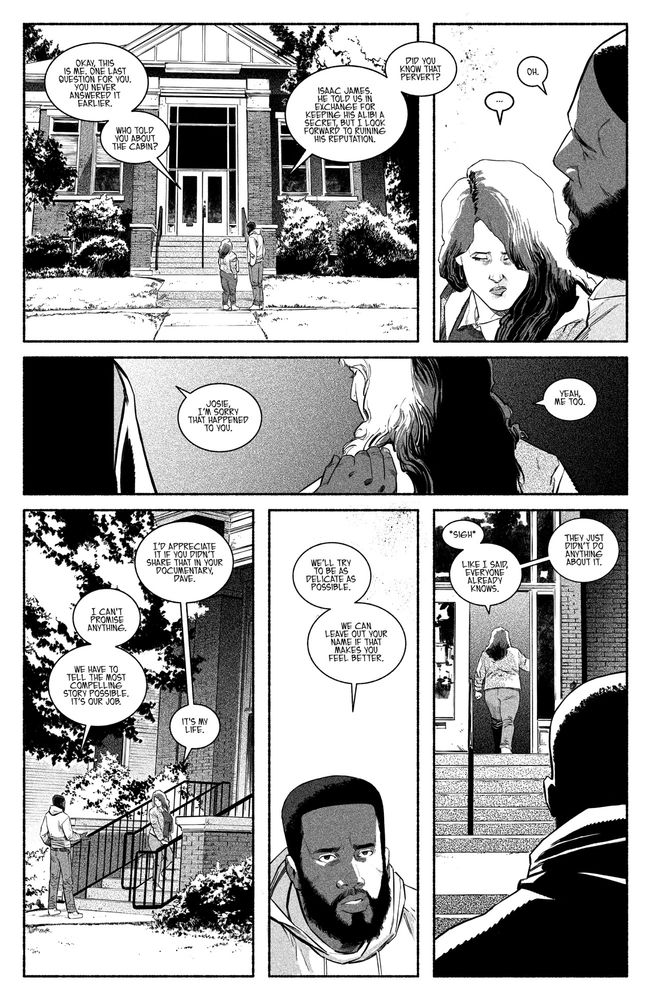 1 - They stand outside of the library. A classic large brick building.

JOSIE: Okay, this is me. One last question for you. You never answered it earlier. 

JOSIE: Who told you about the cabin? 

DAVE: Isaac James. He told us in exchange for keeping his alibi a secret, but I look forward to ruining his reputation. 

2 - Dave looks to Josie, who is upset by this info and how Dave is talking about it. 

DAVE: Do you know that pervert?

JOSIE: …

DAVE: Oh.

3 - Dave puts a hand on Josie’s shoulder.

DAVE: Josie, I’m sorry that happened to you.

JOSIE: Yeah, me too. 

4 - At the library door. They stand outside. Josie reaches out and grabs Dave’s hand. 

JOSIE: I’d appreciate it if you didn’t share that in your documentary, Dave.

DAVE: I can’t promise anything.

DAVE: We have to tell the most compelling story possible. It’s our job. 

JOSIE: It’s my life.

5 - Close-up of Dave.

DAVE: We’ll try to be as delicate as possible. We can leave out your name if that makes you feel better.

6 - Josie enters the library without looking back at Dave. 

JOSIE: *sigh* 

JOSIE: Like I said, everyone already knows. They just didn’t do anything about it.