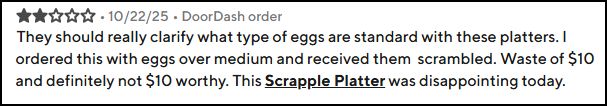 DoorDash restaurant review stating, "They should really clarify what type of eggs are standard with these platters. I ordered this with eggs over medium and received them  scrambled. Waste of $10 and definitely not $10 worthy. This Scrapple Platter was disappointing today."