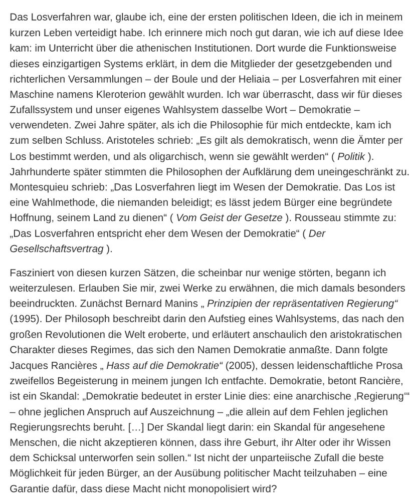 Das Losverfahren war, glaube ich, eine der ersten politischen Ideen, die ich in meinem kurzen Leben verteidigt habe. Ich erinnere mich noch gut daran, wie ich auf diese Idee kam: im Unterricht über die athenischen Institutionen. Dort wurde die Funktionsweise dieses einzigartigen Systems erklärt, in dem die Mitglieder der gesetzgebenden und richterlichen Versammlungen – der Boule und der Heliaia – per Losverfahren mit einer Maschine namens Kleroterion gewählt wurden. Ich war überrascht, dass wir für dieses Zufallssystem und unser eigenes Wahlsystem dasselbe Wort – Demokratie – verwendeten. Zwei Jahre später, als ich die Philosophie für mich entdeckte, kam ich zum selben Schluss. Aristoteles schrieb: „Es gilt als demokratisch, wenn die Ämter per Los bestimmt werden, und als oligarchisch, wenn sie gewählt werden“ ( Politik ). Jahrhunderte später stimmten die Philosophen der Aufklärung dem uneingeschränkt zu. Montesquieu schrieb: „Das Losverfahren liegt im Wesen der Demokratie. Das Los ist eine Wahlmethode, die niemanden beleidigt; es lässt jedem Bürger eine begründete Hoffnung, seinem Land zu dienen“ ( Vom Geist der Gesetze ). Rousseau stimmte zu: „Das Losverfahren entspricht eher dem Wesen der Demokratie“ ( Der Gesellschaftsvertrag ).

Fasziniert von diesen kurzen Sätzen, die scheinbar nur wenige störten, begann ich weiterzulesen. Erlauben Sie mir, zwei Werke zu erwähnen, die mich damals besonders beeindruckten. Zunächst Bernard Manins „ Prinzipien der repräsentativen Regierung“ (1995). Der Philosoph beschreibt darin den Aufstieg eines Wahlsystems, das nach den großen Revolutionen die Welt eroberte, und erläutert anschaulich den aristokratischen Charakter dieses Regimes, das sich den Namen Demokratie anmaßte. Dann folgte Jacques Rancières „ Hass auf die Demokratie“ (2005), dessen leidenschaftliche Prosa zweifellos Begeisterung in meinem jungen Ich entfachte. Demokratie, betont Rancière, ist ein Skandal: „Demokratie bedeutet in erster Linie dies: eine anarchische ‚Regi…