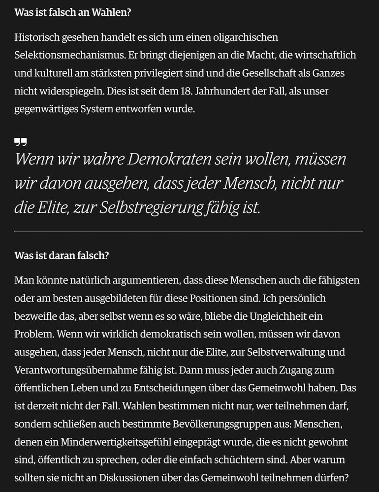 Was ist falsch an Wahlen?
Historisch gesehen handelt es sich um einen oligarchischen Selektionsmechanismus. Er bringt diejenigen an die Macht, die wirtschaftlich und kulturell am stärksten privilegiert sind und die Gesellschaft als Ganzes nicht widerspiegeln. Dies ist seit dem 18. Jahrhundert der Fall, als unser gegenwärtiges System entworfen wurde.

Wenn wir wahre Demokraten sein wollen, müssen wir davon ausgehen, dass jeder Mensch, nicht nur die Elite, zur Selbstregierung fähig ist.
Was ist daran falsch?
Man könnte natürlich argumentieren, dass diese Menschen auch die fähigsten oder am besten ausgebildeten für diese Positionen sind. Ich persönlich bezweifle das, aber selbst wenn es so wäre, bliebe die Ungleichheit ein Problem. Wenn wir wirklich demokratisch sein wollen, müssen wir davon ausgehen, dass jeder Mensch, nicht nur die Elite, zur Selbstverwaltung und Verantwortungsübernahme fähig ist. Dann muss jeder auch Zugang zum öffentlichen Leben und zu Entscheidungen über das Gemeinwohl haben. Das ist derzeit nicht der Fall. Wahlen bestimmen nicht nur, wer teilnehmen darf, sondern schließen auch bestimmte Bevölkerungsgruppen aus: Menschen, denen ein Minderwertigkeitsgefühl eingeprägt wurde, die es nicht gewohnt sind, öffentlich zu sprechen, oder die einfach schüchtern sind. Aber warum sollten sie nicht an Diskussionen über das Gemeinwohl teilnehmen dürfen?