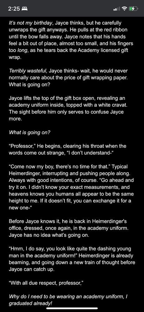It’s not my birthday, Jayce thinks, but he carefully unwraps the gift anyways. He pulls at the red ribbon until the bow falls away. Jayce notes that his hands feel a bit out of place, almost too small, and his fingers too long, as he tears back the Academy licensed gift wrap.

Terribly wasteful, Jayce thinks- wait, he would never normally care about the price of gift wrapping paper. What is going on?

Jayce lifts the top of the gift box open, revealing an academy uniform inside, topped with a white cravat. The sight before him only serves to confuse Jayce more.

What is going on?

“Professor,” He begins, clearing his throat when the words come out strange, “I don’t understand-“

“Come now my boy, there's no time for that.” Typical Heimerdinger, interrupting and pushing people along. Always with good intentions, of course. “Go ahead and try it on. I didn’t know your exact measurements, and heavens knows you humans all appear to be the same height to me. If it doesn’t fit, you can exchange it for a new one-“

Before Jayce knows it, he is back in Heimerdinger's office, dressed, once again, in the academy uniform. Jayce has no idea what’s going on.

“Hmm, I do say, you look like quite the dashing young man in the academy uniform!” Heimerdinger is already beaming, and going down a new train of thought before Jayce can catch up.

“With all due respect, professor,”

Why do I need to be wearing an academy uniform, I graduated already!