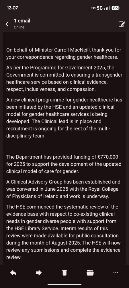 On behalf of Minister Carroll MacNeill, thank you for your correspondence regarding gender healthcare.   

As per the Programme for Government 2025, the Government is committed to ensuring a transgender healthcare service based on clinical evidence, respect, inclusiveness, and compassion. 

A new clinical programme for gender healthcare has been initiated by the HSE and an updated clinical model for gender healthcare services is being developed. The Clinical lead is in place and recruitment is ongoing for the rest of the multi-disciplinary team. 

  

The Department has provided funding of €770,000 for 2025 to support the development of the updated clinical model of care for gender. 

A Clinical Advisory Group has been established and was convened in June 2025 with the Royal College of Physicians of Ireland and work is underway. 

The HSE commenced the systematic review of the evidence base with respect to co-existing clinical needs in gender diverse people with support from the HSE Library Service. Interim results of this review were made available for public consultation during the month of August 2025. The HSE will now review any submissions and complete the evidence review. 
