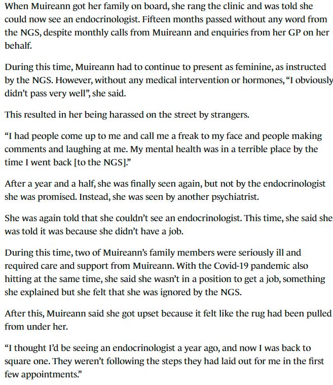 When Muireann got her family on board, she rang the clinic and was told she could now see an endocrinologist. Fifteen months passed without any word from the NGS, despite monthly calls from Muireann and enquiries from her GP on her behalf.

During this time, Muireann had to continue to present as feminine, as instructed by the NGS. However, without any medical intervention or hormones, “I obviously didn’t pass very well”, she said.

This resulted in her being harassed on the street by strangers.

“I had people come up to me and call me a freak to my face and people making comments and laughing at me. My mental health was in a terrible place by the time I went back [to the NGS].”

After a year and a half, she was finally seen again, but not by the endocrinologist she was promised. Instead, she was seen by another psychiatrist.

She was again told that she couldn’t see an endocrinologist. This time, she said she was told it was because she didn’t have a job.

During this time, two of Muireann’s family members were seriously ill and required care and support from Muireann. With the Covid-19 pandemic also hitting at the same time, she said she wasn’t in a position to get a job, something she explained but she felt that she was ignored by the NGS.

After this, Muireann said she got upset because it felt like the rug had been pulled from under her.

“I thought I’d be seeing an endocrinologist a year ago, and now I was back to square one. They weren’t following the steps they had laid out for me in the first few appointments.”