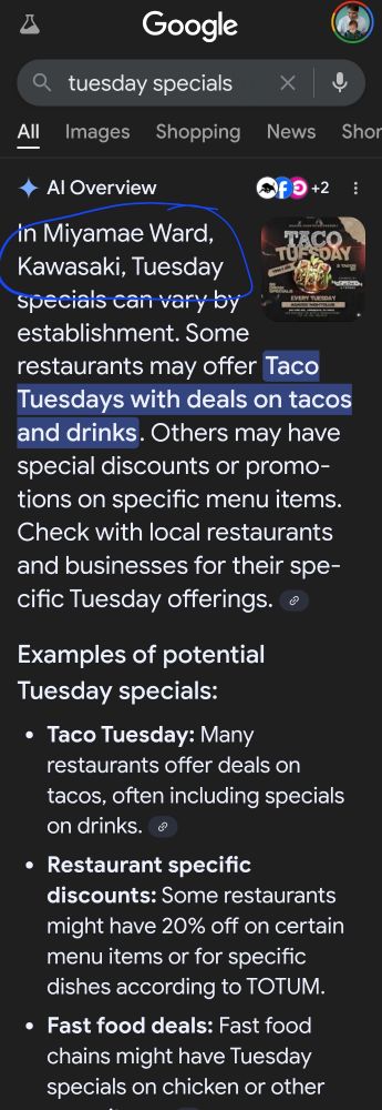 A

Google

Q

tuesday specials

All

Images

Shopping

News

Sho

Al Overview

in Miyamae Ward,

Kawasaki, Tuesday

specials can vary by

establishment. Some

restaurants may offer Taco Tuesdays with deals on tacos and drinks. Others may have special discounts or promo- tions on specific menu items. Check with local restaurants and businesses for their spe-

cific Tuesday offerings.

Examples of potential Tuesday specials:

Taco Tuesday: Many restaurants offer deals on tacos, often including specials on drinks.

Restaurant specific discounts: Some restaurants might have 20% off on certain menu items or for specific dishes according to TOTUM.

Fast food deals: Fast food chains might have Tuesday specials on chicken or other