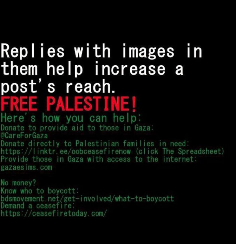 Replies with images in them help increase a post’s reach.
FREE PALESTINE!

Here’s how you can help:
Donate to provide aid to those in Gaza: @CareForGaza
Donate directly to Palestinian families in need: https://linktr.ee/oobceasefirenow (click The Spreadsheet)
Provide those in Gaza with access to the internet: gazaesims.com

No money?
Know who to boycott: bdsmovement.net/get-involved/what-to-boycott
Demand a ceasefire: https://ceasefiretoday.com/