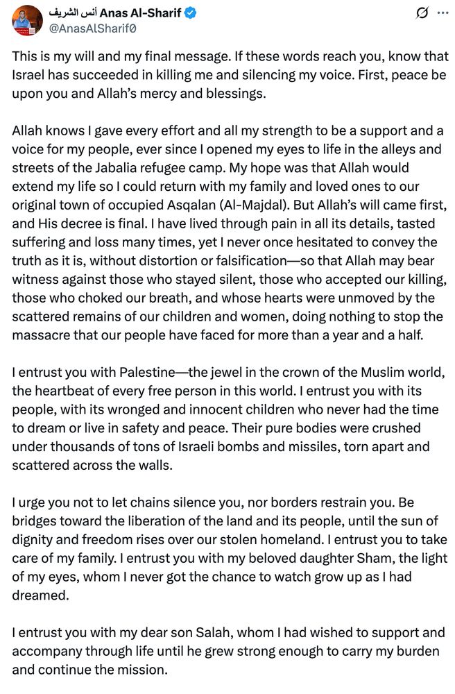 This is my will and my final message. If these words reach you, know that Israel has succeeded in killing me and silencing my voice. First, peace be upon you and Allah’s mercy and blessings.

Allah knows I gave every effort and all my strength to be a support and a voice for my people, ever since I opened my eyes to life in the alleys and streets of the Jabalia refugee camp. My hope was that Allah would extend my life so I could return with my family and loved ones to our original town of occupied Asqalan (Al-Majdal). But Allah’s will came first, and His decree is final. I have lived through pain in all its details, tasted suffering and loss many times, yet I never once hesitated to convey the truth as it is, without distortion or falsification—so that Allah may bear witness against those who stayed silent, those who accepted our killing, those who choked our breath, and whose hearts were unmoved by the scattered remains of our children and women, doing nothing to stop the massacre that our people have faced for more than a year and a half.

I entrust you with Palestine—the jewel in the crown of the Muslim world, the heartbeat of every free person in this world. I entrust you with its people, with its wronged and innocent children who never had the time to dream or live in safety and peace. Their pure bodies were crushed under thousands of tons of Israeli bombs and missiles, torn apart and scattered across the walls.

I urge you not to let chains silence you, nor borders restrain you. Be bridges toward the liberation of the land and its people, until the sun of dignity and freedom rises over our stolen homeland. I entrust you to take care of my family. I entrust you with my beloved daughter Sham, the light of my eyes, whom I never got the chance to watch grow up as I had dreamed.

I entrust you with my dear son Salah, whom I had wished to support and accompany through life until he grew strong enough to carry my burden and continue the mission.

