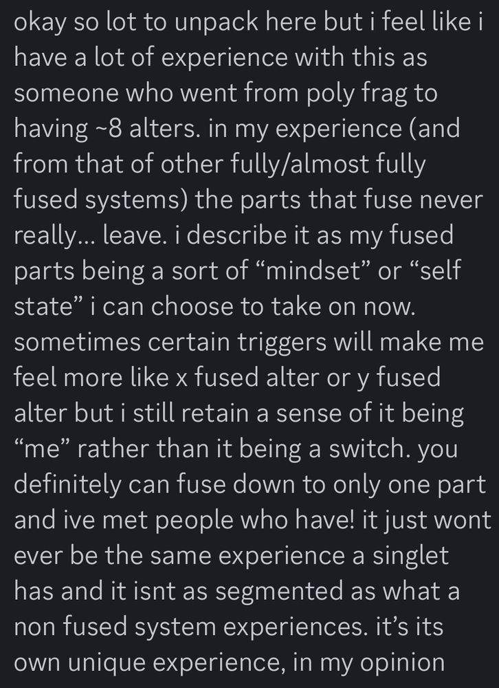 text reading “okay so lot to unpack here but i feel like i have a lot of experience with this as someone who went from poly frag to having ~8 alters. in my experience (and from that of other fully/almost fully fused systems) the parts that fuse never really… leave. i describe it as my fused parts being a sort of “mindset” or “self state” i can choose to take on now. sometimes certain triggers will make me feel more like x fused alter or y fused alter but i still retain a sense of it being “me” rather than it being a switch. you definitely can fuse down to only one part and ive met people who have! it just wont ever be the same experience a singlet has and it isnt as segmented as what a non fused system experiences. it’s its own unique experience, in my opinion”