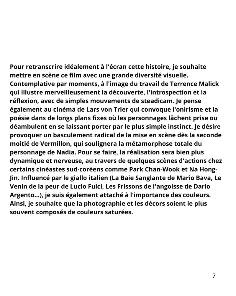 Pour retranscrire idéalement à l'écran cette histoire, je souhaite mettre en scène ce film avec une grande diversité visuelle. Contemplative par moments, à l'image du travail de Terrence Malick qui illustre merveilleusement la découverte, l'introspection et la réflexion, avec de simples mouvements de steadicam. Je pense également au cinéma de Lars von Trier qui convoque l'onirisme et la poésie dans de longs plans fixes où les personnages lâchent prise ou déambulent en se laissant porter par le plus simple instinct. Je désire provoquer un basculement radical de la mise en scène dès la seconde moitié de Vermillon, qui soulignera la métamorphose totale du personnage de Nadia. Pour se faire, la réalisation sera bien plus dynamique et nerveuse, au travers de quelques scènes d'actions chez certains cinéastes sud-coréens comme Park Chan-Wook et Na Hong-Jin. Influencé par le giallo italien (La Baie Sanglante de Mario Bava, Le Venin de la peur de Lucio Fulci, Les Frissons de l'angoisse de Dario Argento...), je suis également attaché à l'importance des couleurs. Ainsi, je souhaite que la photographie et les décors soient le plus souvent composés de couleurs saturées.