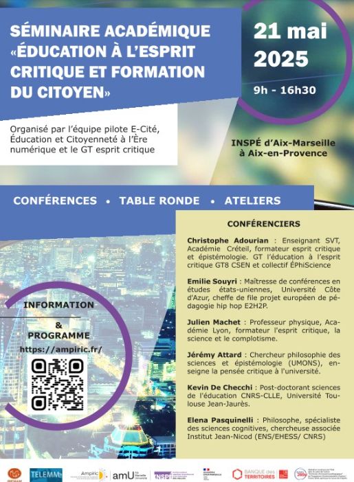 Séminaire académique « Education à l’esprit critique et formation du citoyen »
Mercredi 21 mai 2025 – Site de l’INSPE d’Aix-en-Provence - Amphi D

Journée de formation continue organisée conjointement par l'équipe pilote d'Ampiric « E-Cité, Éducation et Citoyenneté à l’Ère numérique » et le GT esprit critique, ouvert aux personnels du 2nd degré et aux étudiant.e.s de l'INSPE.

Information et contact auprès de julien Garric au mail suivant : julien.garric@univ-amu.fr

 

Résumé/présentation
Dans un contexte où les discours d’autorité sont régulièrement remis en question et où les élèves sont exposés à une multitude de sources d’information, l’éducation à l’esprit critique s’impose comme un enjeu central de la formation du citoyen. Ce séminaire a pour ambition de croiser les apports de la recherche, les pratiques pédagogiques de terrain et les réflexions didactiques pour mieux outiller les enseignants de toutes disciplines.

À travers des conférences, une table ronde et plusieurs ateliers, les participant·es pourront explorer des approches variées : la place de l’épistémologie, les usages pédagogiques de l’intelligence artificielle ou du rap, l’analyse critique des vidéos en ligne, ou encore les modalités de discussion sur des sujets sensibles en classe. Ce moment de formation et d’échange vise à nourrir une culture professionnelle partagée autour de l’esprit critique, de ses finalités citoyennes et de ses mises en œuvre concrètes dans les pratiques scolaires.
