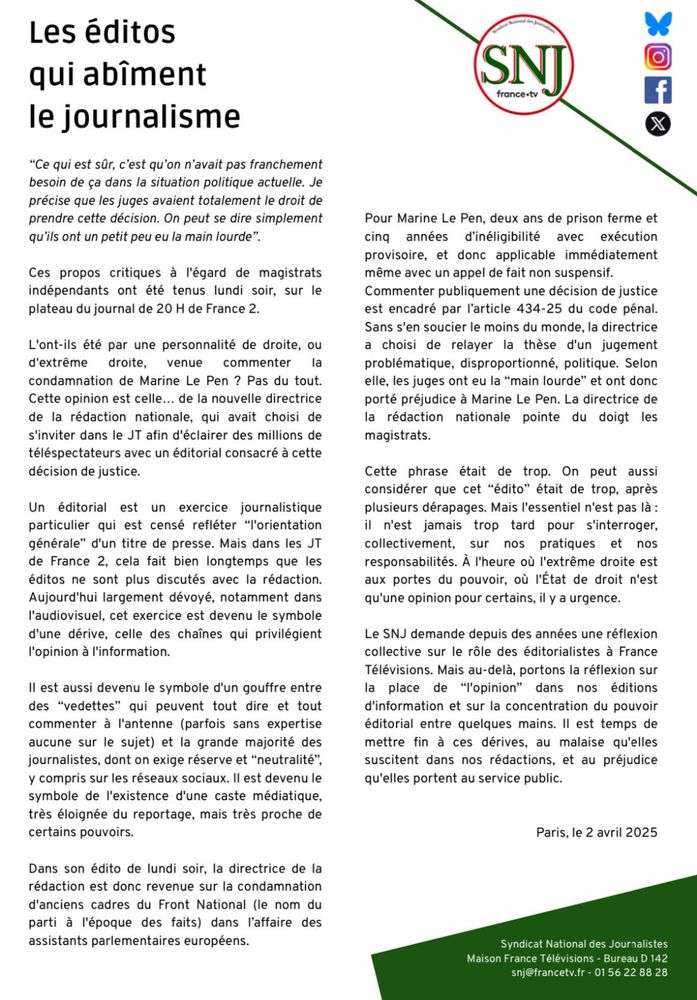 appel de fait non suspensif.

Commenter publiquement une décision de justice est encadré par l'article 434-25 du code pénal. Sans s'en soucier le moins du monde, la directrice a choisi de relayer la thèse d'un jugement problématique, disproportionné, politique. Selon elle, les juges ont eu la "main lourde" et ont donc porté préjudice à Marine Le Pen. La directrice de la rédaction nationale pointe du doigt les magistrats.

Cette phrase était de trop. On peut aussi considérer que cet "édito" était de trop, après plusieurs dérapages. Mais l'essentiel n'est pas là: il n'est jamais trop tard pour s'interroger, collectivement, sur nos pratiques et nos responsabilités. À l'heure où l'extrême droite est aux portes du pouvoir, où l'État de droit n'est qu'une opinion pour certains, il y a urgence.

Le SNJ demande depuis des années une réflexion collective sur le rôle des éditorialistes à France Télévisions. Mais au-delà, portons la réflexion sur la place de "l'opinion" dans nos éditions d'information et sur la concentration du pouvoir éditorial entre quelques mains. Il est temps de mettre fin à ces dérives, au malaise qu'elles suscitent dans nos rédactions, et au préjudice qu'elles portent au service public.

Paris, le 2 avril 2025

Syndicat National des Journalistes Maison France Télévisions Bureau D 142 snj@francetv.fr-01 56 22 88 28