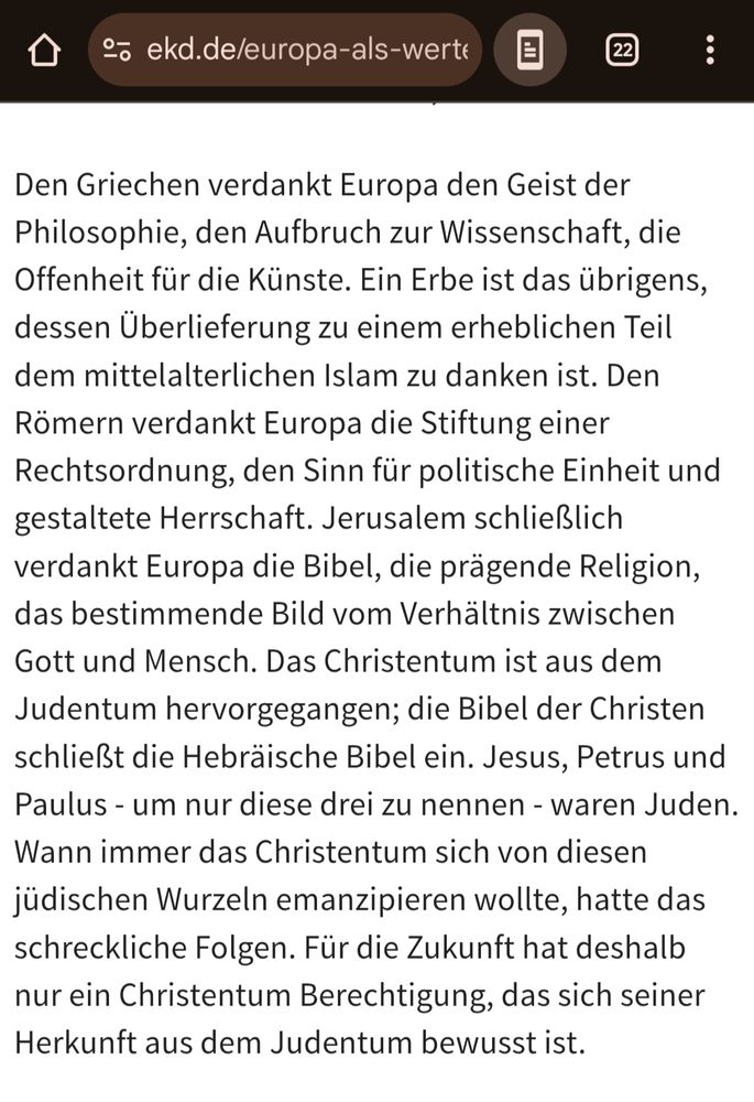 Den Griechen verdankt Europa den Geist der

Philosophie, den Aufbruch zur Wissenschaft, die Offenheit für die Künste. Ein Erbe ist das übrigens, dessen Überlieferung zu einem erheblichen Teil dem mittelalterlichen Islam zu danken ist. Den Römern verdankt Europa die Stiftung einer Rechtsordnung, den Sinn für politische Einheit und gestaltete Herrschaft. Jerusalem schließlich verdankt Europa die Bibel, die prägende Religion, das bestimmende Bild vom Verhältnis zwischen Gott und Mensch. Das Christentum ist aus dem Judentum hervorgegangen; die Bibel der Christen schließt die Hebräische Bibel ein. Jesus, Petrus und Paulus - um nur diese drei zu nennen - waren Juden. Wann immer das Christentum sich von diesen jüdischen Wurzeln emanzipieren wollte, hatte das schreckliche Folgen. Für die Zukunft hat deshalb nur ein Christentum Berechtigung, das sich seiner Herkunft aus dem Judentum bewusst ist.
