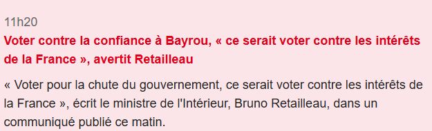 Voter contre la confiance à Bayrou, « ce serait voter contre les intérêts de la France », avertit Retailleau
« Voter pour la chute du gouvernement, ce serait voter contre les intérêts de la France », écrit le ministre de l'Intérieur, Bruno Retailleau, dans un communiqué publié ce matin.