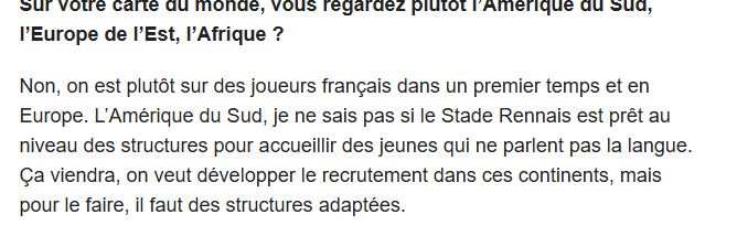Question : "sur votre carte du monde, vous regardez plutôt l'Amérique du Sud, l'Europe de l'Est, l'Afrique ?"
Réponse : "non on est plutôt sur des joueurs français dans un premier temps et en Europe. L'Amérique du Sud, je ne sais pas si le stade rennais est prêt au niveau des structures pour accueillir des jeunes qui ne parlent pas la langue"