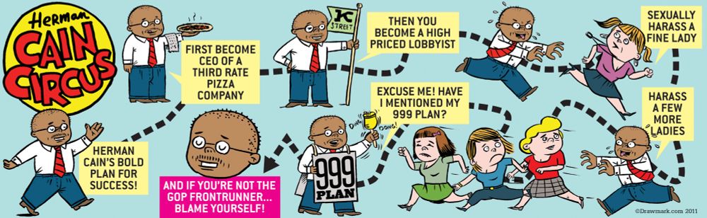 My Herman Cain Circus comic from way back in 2011 where Ol’ Herman runs around like Billy in Family Circus being a third rate pizza chain CEO, a lobbyist, harassing women and saying EXCUSE ME! Have I mentioned my 999 plan?