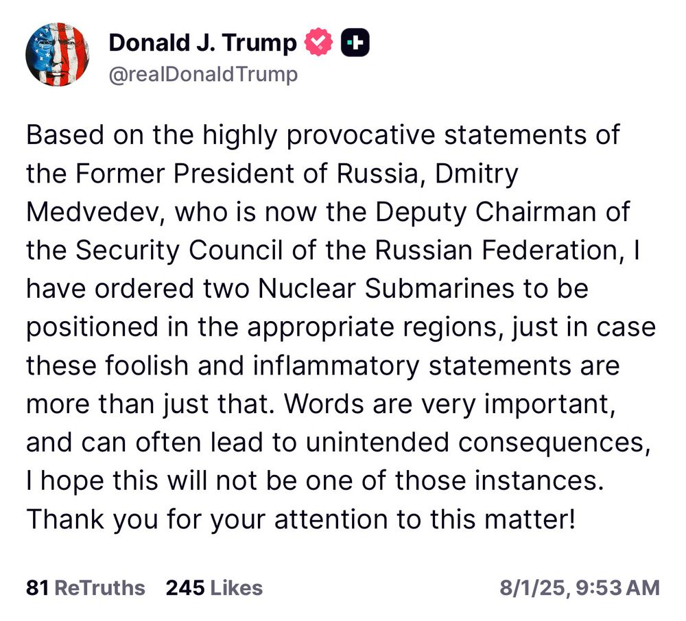 Donald J. Trump M C @realDonald Trump
Based on the highly provocative statements of the Former President of Russia, Dmitry Medvedev, who is now the Deputy Chairman of the Security Council of the Russian Federation, I have ordered two Nuclear Submarines to be positioned in the appropriate regions, just in case these foolish and inflammatory statements are more than just that. Words are very important, and can often lead to unintended consequences, I hope this will not be one of those instances.
Thank you for your attention to this matter!
81 ReTruths 245 Likes
8/1/25, 9:53 AM