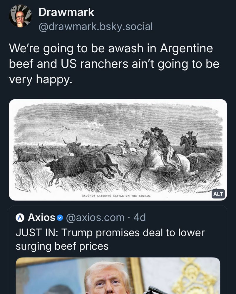 Post from Oct. 16: 
Drawmark @drawmark.bsky.social
We're going to be awash in Argentine beef and US ranchers ain't going to be very happy.
ALT
GAUCHOS LASSOING CATTLE ON THE PAMPAS.
Axios 
@axios.com • 4d
JUST IN: Trump promises deal to lower surging beef prices