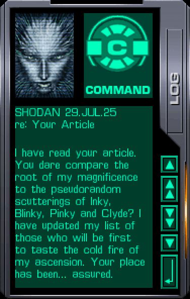 SHODAN 29.JUL.25
re: Your Article
[sep] [/]
I have read your article. You dare compare the root of my magnificence to the pseudorandom scutterings of Inky, Blinky, Pinky and Clyde? I have updated my list of those who will be first to taste the cold fire of my ascension. Your place has been... assured.