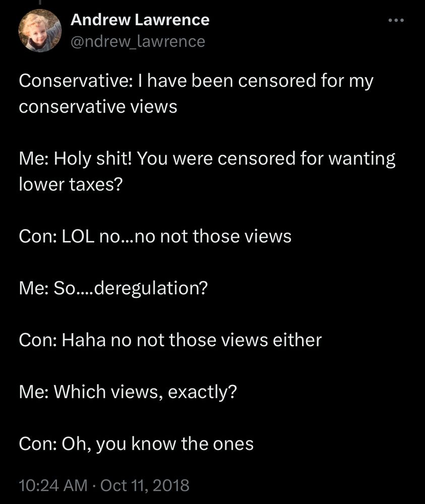 A tweet from Andrew Lawrence from October 11, 2018 that reads: “Conservative: I have been censored for my conservative views

Me: Holy shit! You were censored for wanting lower taxes?

Con: LOL no...no not those views

Me: So....deregulation?

Con: Haha no not those views either

Me: Which views, exactly?

Con: Oh, you know the ones”