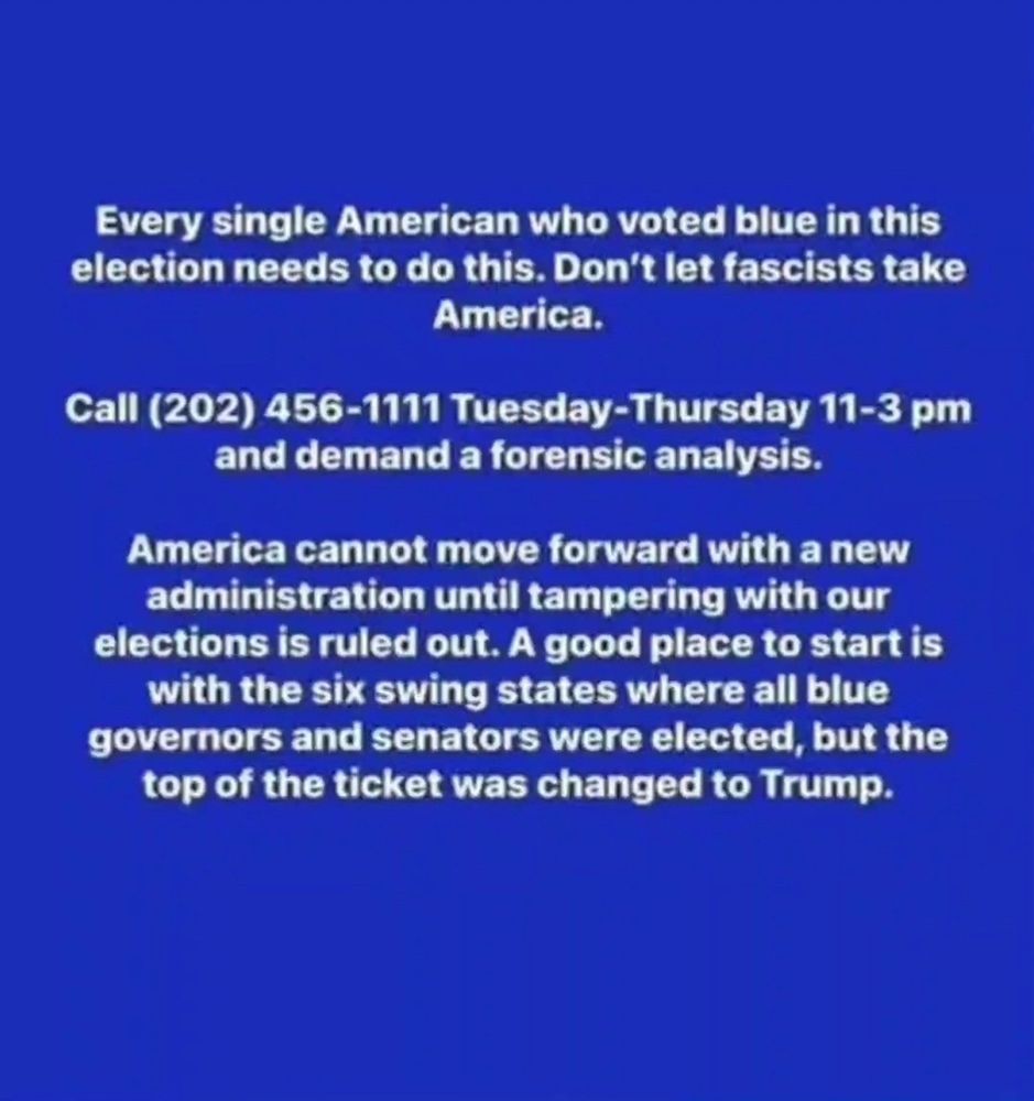 Every single American who voted blue in this election needs to do this. Don't let fascists take America. 

Call (202)-456-1111 Tuesdays-Thursdays 11-3 pm and demand a forensic analysis. 

America cannot move forward with a new administration until tampering with our elections is ruled out. A good place to start is with six swing states where all blue governors and senators were elected, but top of the ticket was changed to Trump.