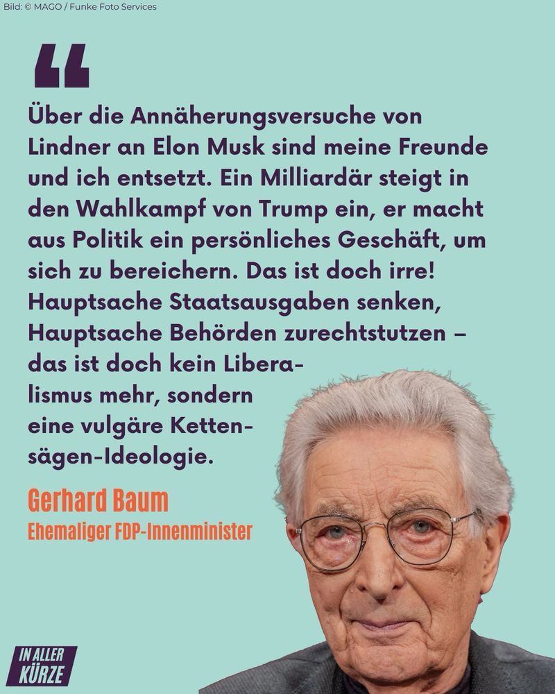 Über die Annäherungsversuche von Lindner an Elon Musk sind meine Freunde und ich entsetzt. Ein Milliardär steigt in den Wahlkampf von Trump ein, er macht aus Politik ein persönliches Geschäft, um sich zu bereichern. Das ist doch irre! Hauptsache Staatsausgaben senken, Hauptsache Behörden zurechtstutzen - das ist doch kein Liberalismus mehr, sondern eine vulgäre Ketten-sägen-Ideologie. Gerhard Baum Ehemaliger FDP-Innenminister