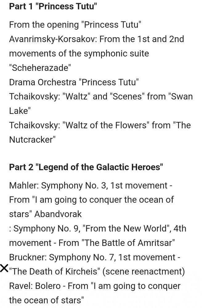 List of musical performance program from ad for the Legend of Galactic Heroes & Princess Tutu Collab Event. Written on picture as follows :

Part 1 "Princess Tutu"
From the opening "Princess Tutu"
Avanrimsky-Korsakov: From the 1st and 2nd movements of the symphonic suite "Scheherazade"
Drama Orchestra "Princess Tutu"
Tchaikovsky: "Waltz" and "Scenes" from "Swan Lake"
Tchaikovsky: "Waltz of the Flowers" from "The Nutcracker"

Part 2 "Legend of the Galactic Heroes"
Mahler: Symphony No. 3, 1st movement - From "I am going to conquer the ocean of stars" Abandvorak
: Symphony No. 9, "From the New World", 4th movement - From "The Battle of Amritsar"
Bruckner: Symphony No. 7, 1st movement - "The Death of Kircheis" (scene reenactment)
Ravel: Bolero - From "I am going to conquer the ocean of stars"