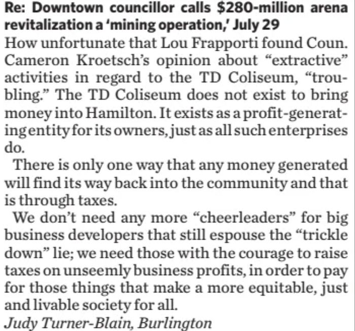 Letter to the Editor July 31 2025 in The Hamilton Spectator.  We don't need any more "cheer leaders" for big business developers that still espouse the "trickle down lie". 

Letter is in response to Scott Radley article of July 30 2025 in which he criticized Councillor Kroetsch's statement that the new entertainment district business in downtown Hamilton is extractive.