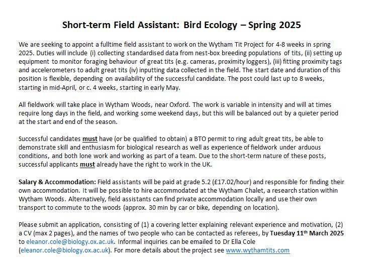 We are seeking to appoint a fulltime field assistant to work on the Wytham Tit Project for 4-8 weeks in spring 2025. Duties will include (i) collecting standardised data from nest-box breeding populations of tits, (ii) setting up equipment to monitor foraging behaviour of great tits (e.g. cameras, proximity loggers), (iii) fitting proximity tags and accelerometers to adult great tits (iv) inputting data collected in the field. The start date and duration of this position is flexible, depending on availability of the successful candidate. The post could last up to 8 weeks, starting in mid-April, or c. 4 weeks, starting in early May. All fieldwork will take place in Wytham Woods, near Oxford. The work is variable in intensity and will at times require long days in the field, and working some weekend days, but this will be balanced out by a quieter period at the start and end of the season. Successful candidates must have (or be qualified to obtain) a BTO permit to ring adult great tits, be able to demonstrate skill and enthusiasm for biological research as well as experience of fieldwork under arduous conditions, and both lone work and working as part of a team. Due to the short-term nature of these posts, successful applicants must already have the right to work in the UK.
Salary & Accommodation: Field assistants will be paid at grade 5.2 (£17.02/hour) and responsible for finding their own accommodation. It will be possible to hire accommodated at the Wytham Chalet, a research station within Wytham Woods. Alternatively, field assistants can find private accommodation locally and use their own transport to commute to the woods (approx. 30 min by car or bike, depending on location).
Please submit an application, consisting of (1) a covering letter explaining relevant experience and motivation, (2) a CV (max 2 pages), and the names of two people who can be contacted as referees, by Tuesday 11th March 2025 to eleanor.cole@biology.ox.ac.uk. Inquiries to same email.