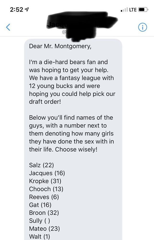 Screenshot of a Twitter DM with the text: 

Dear Mr. Montgomery,
I'm a die-hard bears fan and was hoping to get your help.
We have a fantasy league with 12 young bucks and were hoping you could help pick our draft order!
Below you'll find names of the guys, with a number next to them denoting how many girls they have done the sex with in their life. Choose wisely!
Salz (22)
Jacques (16)
Kropke (31)
Chooch (13)
Reeves (6)
Gat (16)
Broon (32)
Sully ()
Mateo (23)
Walt (1)