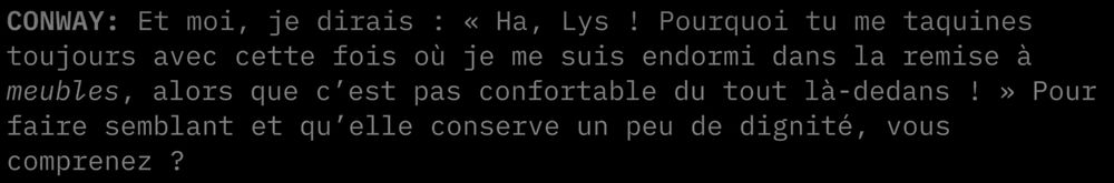 "CONWAY: Et moi, je dirais : « Ha, Lys ! Pourquoi tu me taquines toujours avec cette fois où je me suis endormi dans la remise à meubles, alors que c'est pas confortable du tout là-dedans ! » Pour faire semblant qu'elle conserve un peu de dignité, vous comprenez ?"