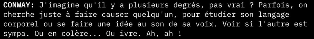 "CONWAY: J'imagine qu'il y a plusieurs degrés, pas vrai ? Parfois, on cherche juste à faire causer quelqu'un, pour étudier son langage corporel ou se faire une idée au son de sa voix. Voir si l'autre est sympa. Ou en colère... Ou ivre. Ah, ah !"